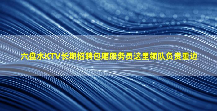 六盘水KTV长期招聘包厢服务员这里领队负责重边